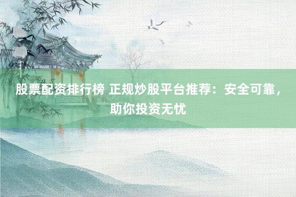 股票配资排行榜 正规炒股平台推荐：安全可靠，助你投资无忧