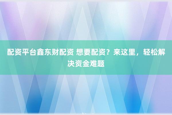 配资平台鑫东财配资 想要配资？来这里，轻松解决资金难题