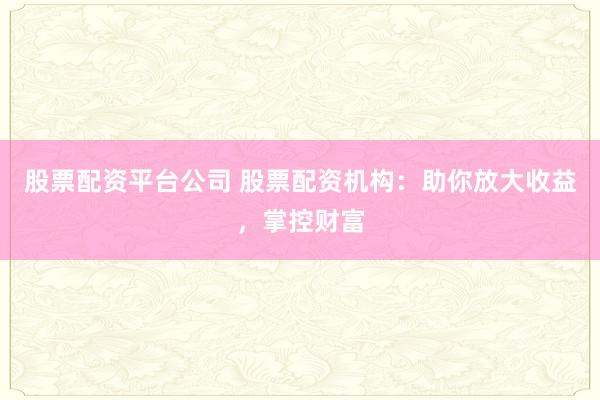 股票配资平台公司 股票配资机构：助你放大收益，掌控财富