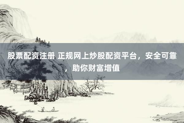 股票配资注册 正规网上炒股配资平台，安全可靠，助你财富增值