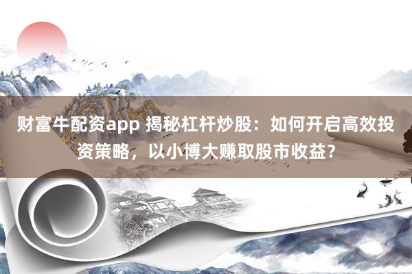 财富牛配资app 揭秘杠杆炒股：如何开启高效投资策略，以小博大赚取股市收益？