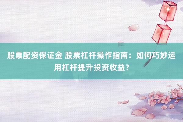 股票配资保证金 股票杠杆操作指南：如何巧妙运用杠杆提升投资收益？
