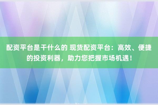 配资平台是干什么的 现货配资平台：高效、便捷的投资利器，助力您把握市场机遇！