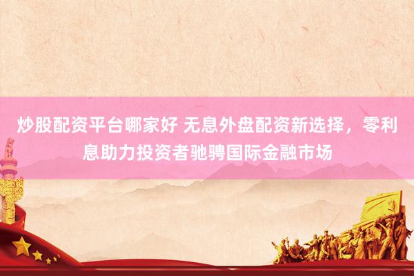 炒股配资平台哪家好 无息外盘配资新选择，零利息助力投资者驰骋国际金融市场