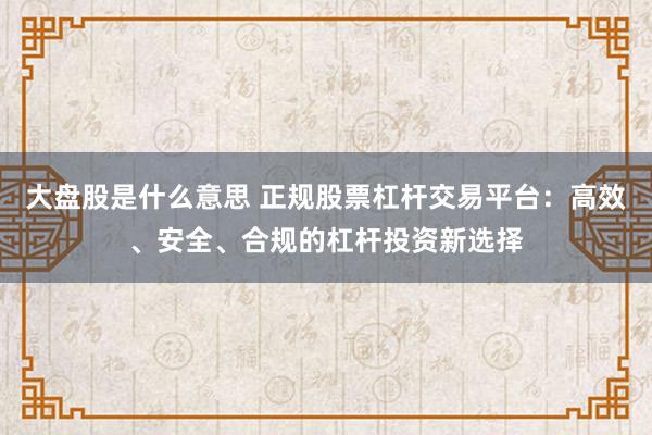 大盘股是什么意思 正规股票杠杆交易平台：高效、安全、合规的杠杆投资新选择