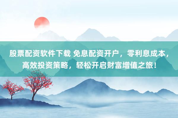 股票配资软件下载 免息配资开户，零利息成本，高效投资策略，轻松开启财富增值之旅！