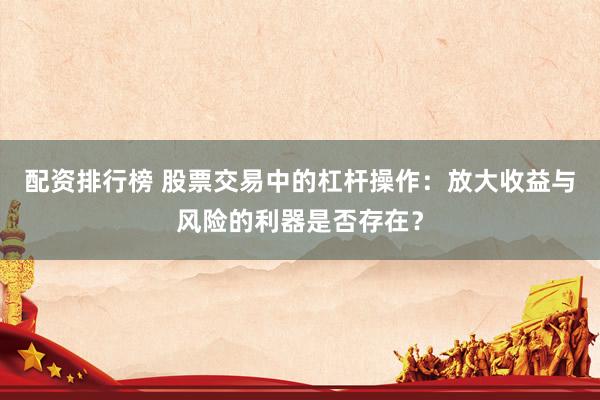配资排行榜 股票交易中的杠杆操作：放大收益与风险的利器是否存在？
