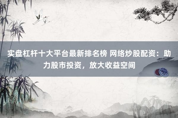 实盘杠杆十大平台最新排名榜 网络炒股配资：助力股市投资，放大收益空间