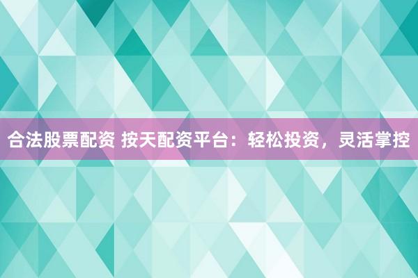 合法股票配资 按天配资平台：轻松投资，灵活掌控