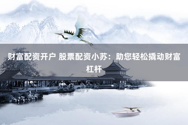 财富配资开户 股票配资小苏：助您轻松撬动财富杠杆