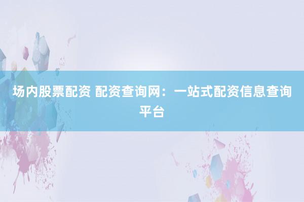 场内股票配资 配资查询网：一站式配资信息查询平台