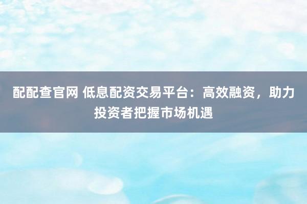 配配查官网 低息配资交易平台：高效融资，助力投资者把握市场机遇