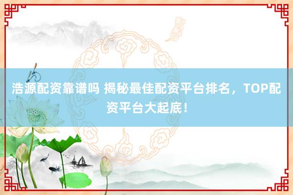 浩源配资靠谱吗 揭秘最佳配资平台排名，TOP配资平台大起底！