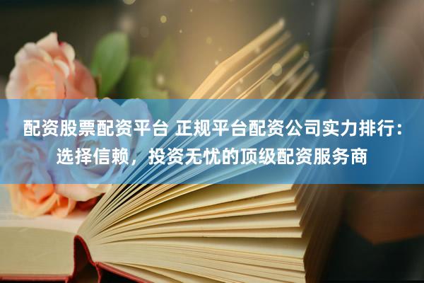 配资股票配资平台 正规平台配资公司实力排行：选择信赖，投资无忧的顶级配资服务商