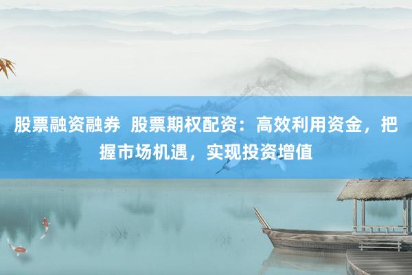 股票融资融券  股票期权配资：高效利用资金，把握市场机遇，实现投资增值