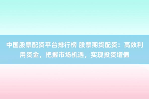 中国股票配资平台排行榜 股票期货配资：高效利用资金，把握市场机遇，实现投资增值