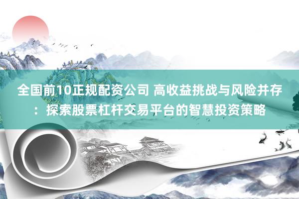 全国前10正规配资公司 高收益挑战与风险并存：探索股票杠杆交易平台的智慧投资策略