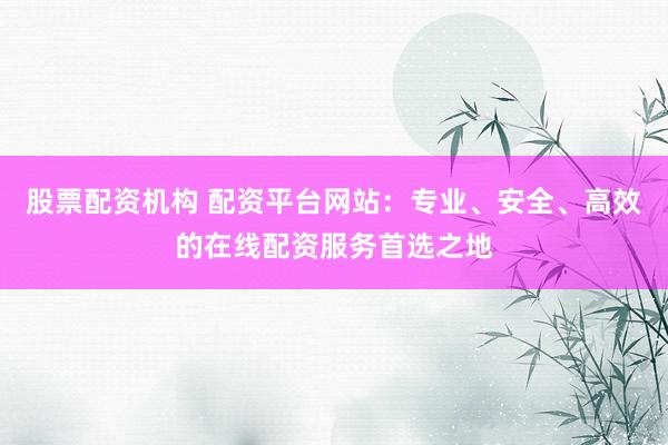 股票配资机构 配资平台网站：专业、安全、高效的在线配资服务首选之地