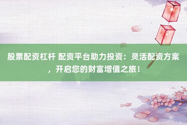 股票配资杠杆 配资平台助力投资：灵活配资方案，开启您的财富增值之旅！