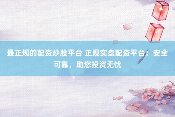 最正规的配资炒股平台 正规实盘配资平台：安全可靠，助您投资无忧