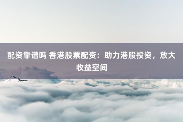 配资靠谱吗 香港股票配资：助力港股投资，放大收益空间