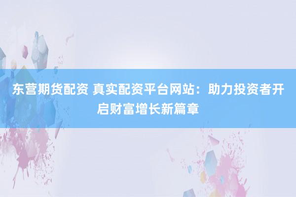 东营期货配资 真实配资平台网站：助力投资者开启财富增长新篇章