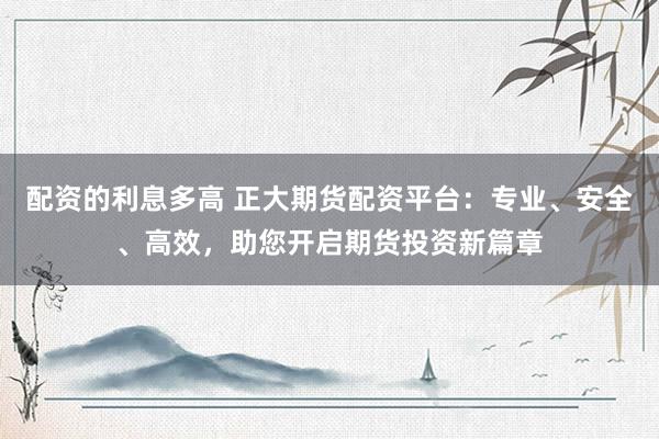 配资的利息多高 正大期货配资平台：专业、安全、高效，助您开启期货投资新篇章