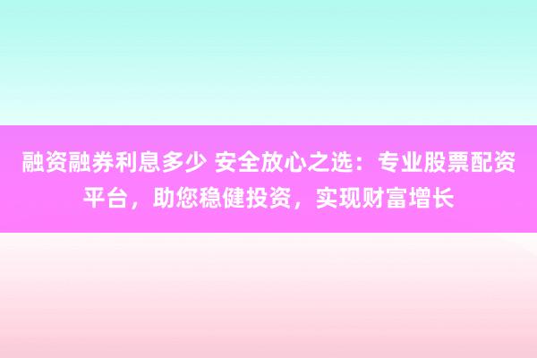 融资融券利息多少 安全放心之选：专业股票配资平台，助您稳健投资，实现财富增长