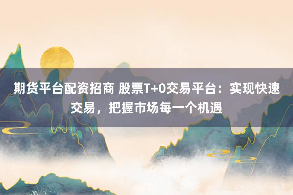 期货平台配资招商 股票T+0交易平台：实现快速交易，把握市场每一个机遇