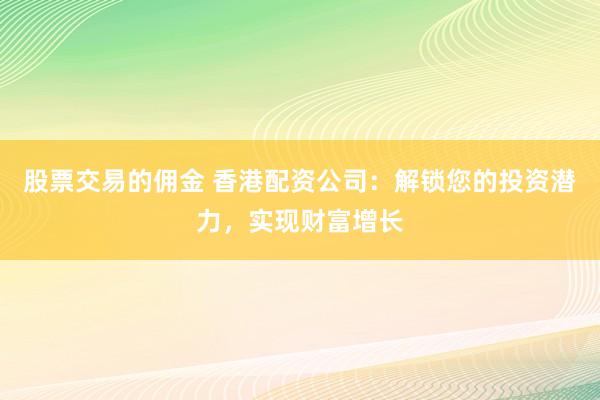 股票交易的佣金 香港配资公司：解锁您的投资潜力，实现财富增长