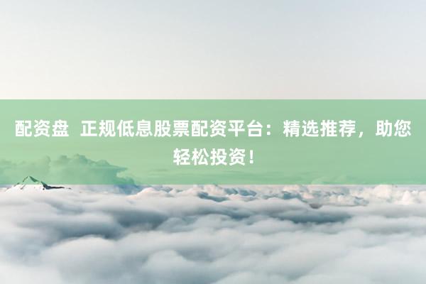 配资盘  正规低息股票配资平台：精选推荐，助您轻松投资！