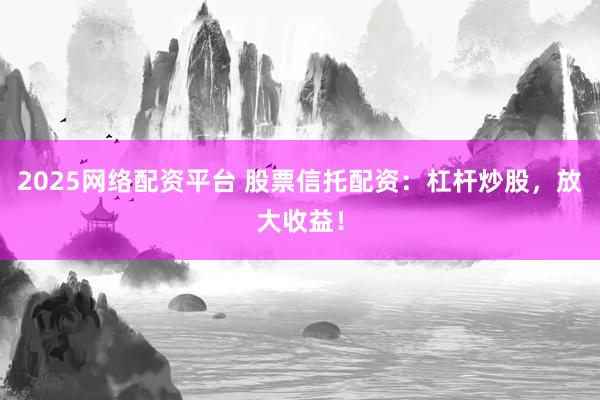 2025网络配资平台 股票信托配资：杠杆炒股，放大收益！