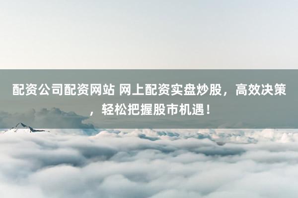 配资公司配资网站 网上配资实盘炒股，高效决策，轻松把握股市机遇！
