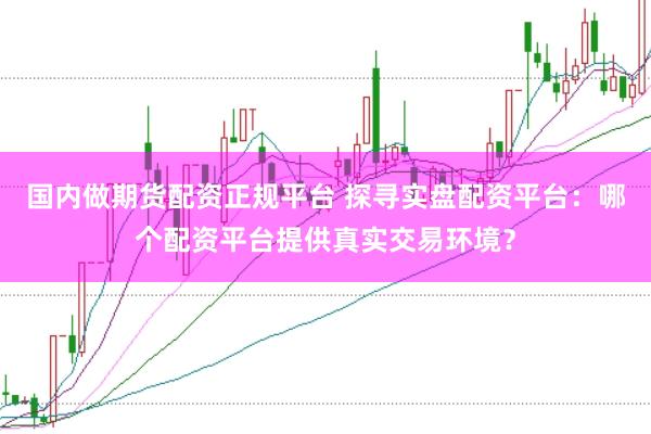 国内做期货配资正规平台 探寻实盘配资平台：哪个配资平台提供真实交易环境？