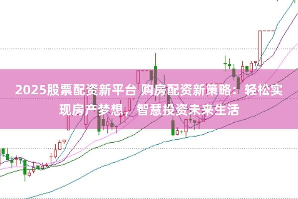 2025股票配资新平台 购房配资新策略：轻松实现房产梦想，智慧投资未来生活