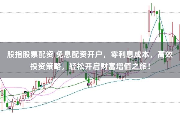 股指股票配资 免息配资开户，零利息成本，高效投资策略，轻松开启财富增值之旅！