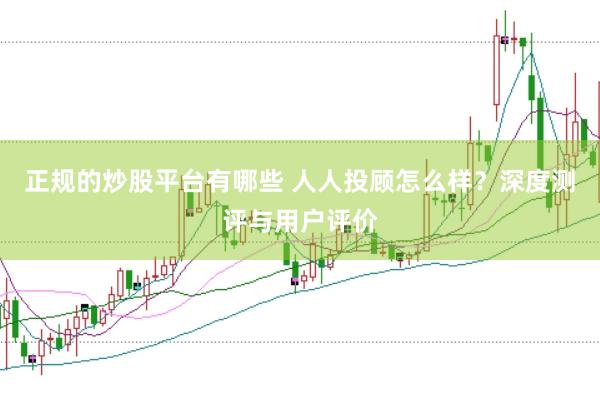 正规的炒股平台有哪些 人人投顾怎么样？深度测评与用户评价