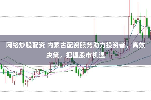 网络炒股配资 内蒙古配资服务助力投资者，高效决策，把握股市机遇