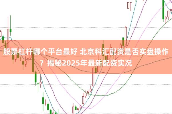 股票杠杆哪个平台最好 北京科汇配资是否实盘操作？揭秘2025年最新配资实况