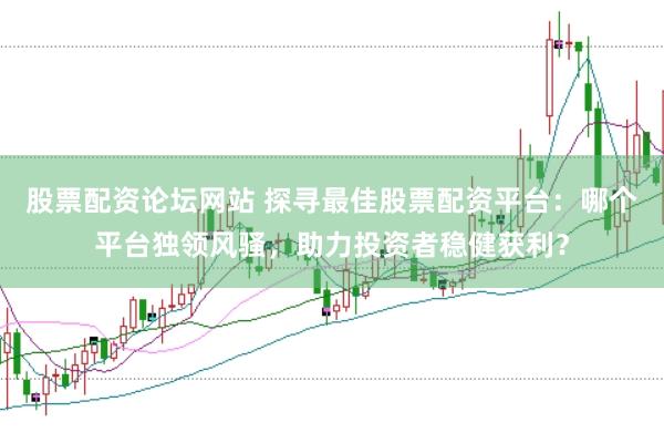 股票配资论坛网站 探寻最佳股票配资平台：哪个平台独领风骚，助力投资者稳健获利？