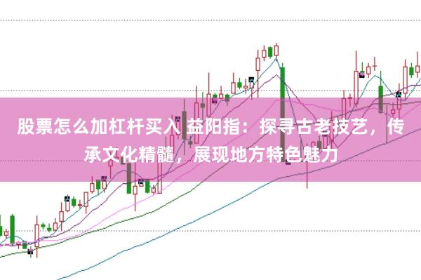 股票怎么加杠杆买入 益阳指：探寻古老技艺，传承文化精髓，展现地方特色魅力