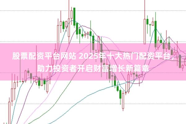 股票配资平台网站 2025年十大热门配资平台，助力投资者开启财富增长新篇章