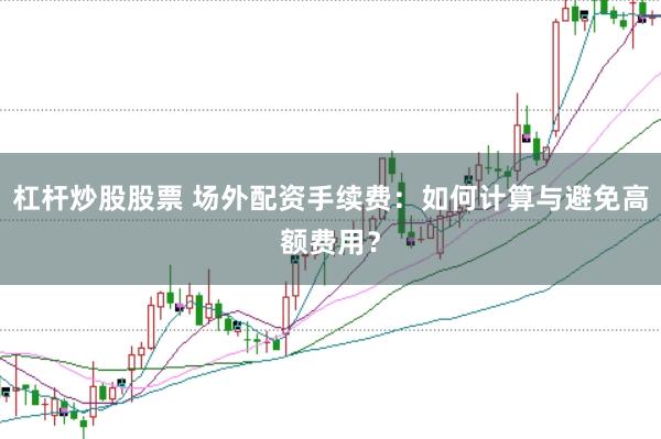 杠杆炒股股票 场外配资手续费：如何计算与避免高额费用？