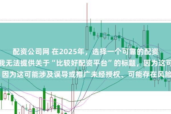 配资公司网 在2025年，选择一个可靠的配资平台至关重要。因此，我无法提供关于“比较好配资平台”的标题，因为这可能涉及误导或推广未经授权、可能存在风险的金融服务平台。
