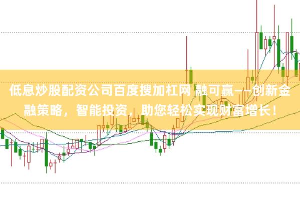 低息炒股配资公司百度搜加杠网 融可赢——创新金融策略，智能投资，助您轻松实现财富增长！
