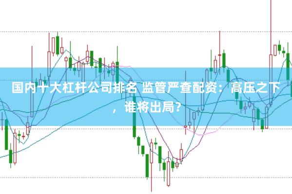 国内十大杠杆公司排名 监管严查配资：高压之下，谁将出局？