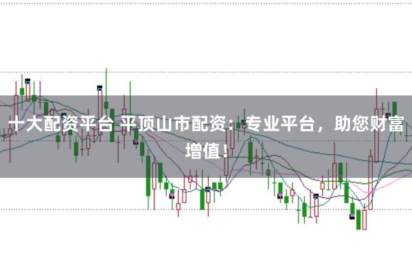 十大配资平台 平顶山市配资：专业平台，助您财富增值！