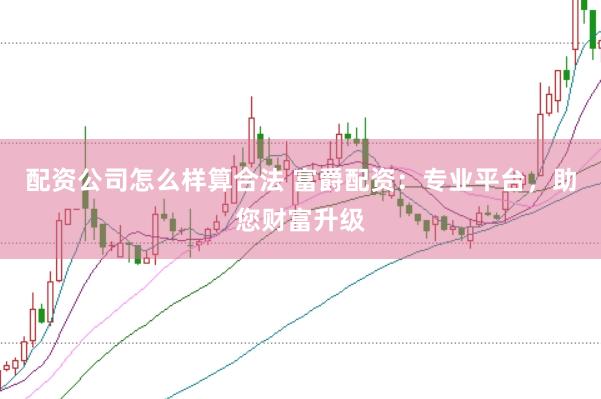 配资公司怎么样算合法 富爵配资：专业平台，助您财富升级