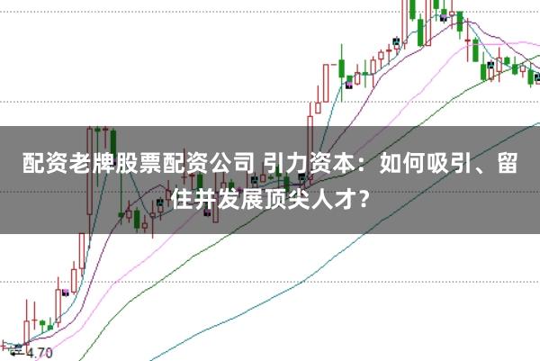 配资老牌股票配资公司 引力资本：如何吸引、留住并发展顶尖人才？