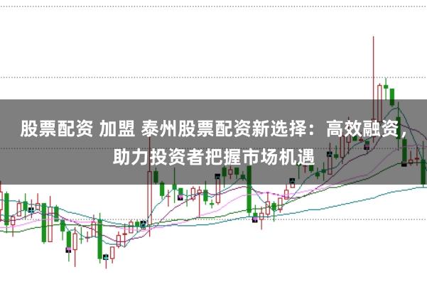股票配资 加盟 泰州股票配资新选择：高效融资，助力投资者把握市场机遇